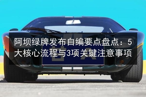 阿坝绿牌发布自编要点盘点:5大核心流程与3项关键注意事项 第3张 阿坝绿牌发布自编要点盘点:5大核心流程与3项关键注意事项 第3张