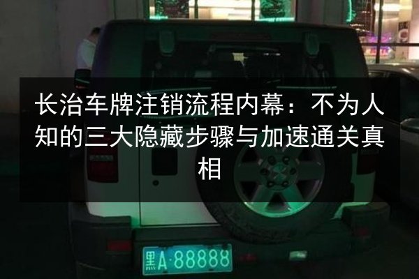 长治车牌注销流程内幕：不为人知的三大隐藏步骤与加速通关真相 第2张