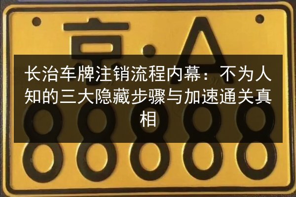长治车牌注销流程内幕：不为人知的三大隐藏步骤与加速通关真相 第3张