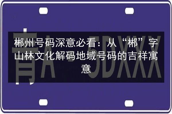 郴州号码深意必看:从“郴”字山林文化解码地域号码的吉祥寓意 第2张 郴州号码深意必看:从“郴”字山林文化解码地域号码的吉祥寓意 第2张