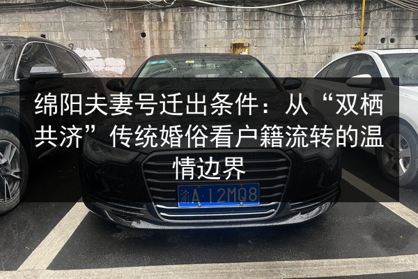 绵阳夫妻号迁出条件:从“双栖共济”传统婚俗看户籍流转的温情边界 第3张 绵阳夫妻号迁出条件:从“双栖共济”传统婚俗看户籍流转的温情边界 第3张