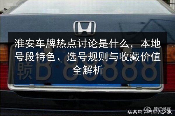 淮安车牌热点讨论是什么，本地号段特色、选号规则与收藏价值全解析