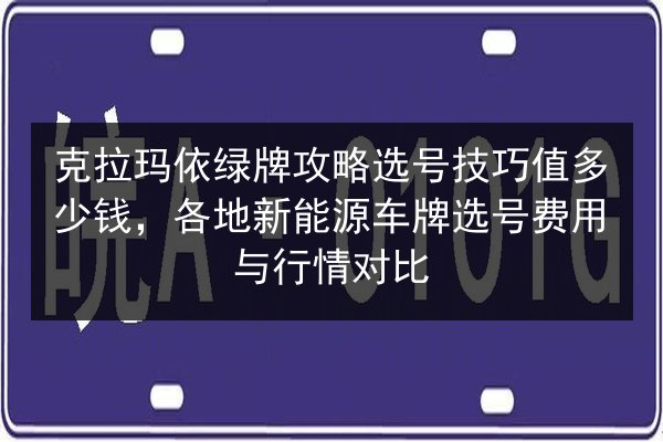 克拉玛依绿牌攻略选号技巧值多少钱，各地新能源车牌选号费用与行情对比
