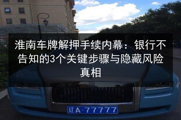 淮南车牌解押手续内幕:银行不告知的3个关键步骤与隐藏风险真相 第3张 淮南车牌解押手续内幕:银行不告知的3个关键步骤与隐藏风险真相 第3张