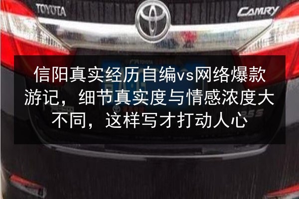 信阳真实经历自编vs网络爆款游记，细节真实度与情感浓度大不同，这样写才打动人心 第2张