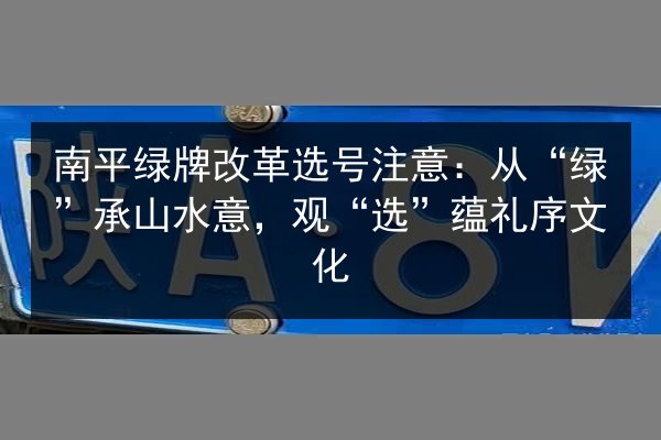 南平绿牌改革选号注意：从“绿”承山水意，观“选”蕴礼序文化 第2张