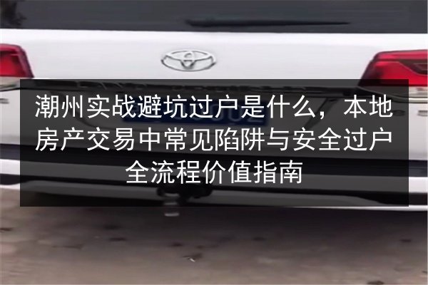 潮州实战避坑过户是什么，本地房产交易中常见陷阱与安全过户全流程价值指南