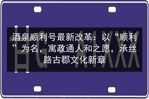 酒泉顺利号最新改革：以“顺利”为名，寓政通人和之愿，承丝路古郡文化新章 第2张
