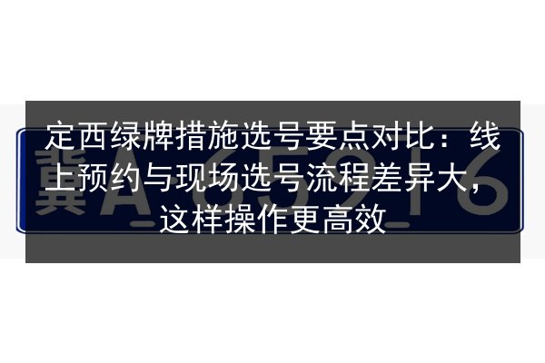 定西绿牌措施选号要点对比:线上预约与现场选号流程差异大,这样操作更高效 第2张 定西绿牌措施选号要点对比:线上预约与现场选号流程差异大,这样操作更高效 第2张