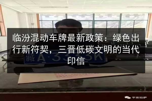 临汾混动车牌最新政策:绿色出行新符契,三晋低碳文明的当代印信 第3张 临汾混动车牌最新政策:绿色出行新符契,三晋低碳文明的当代印信 第3张