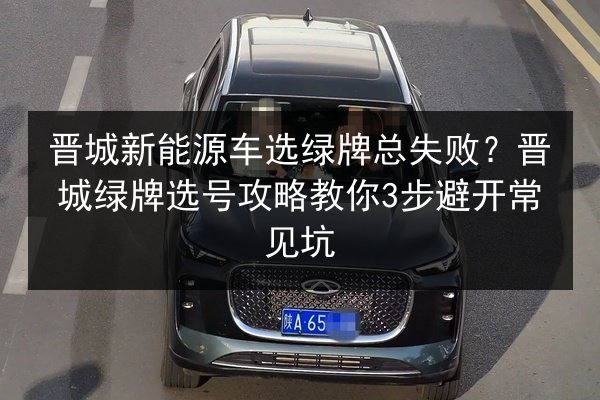 晋城新能源车选绿牌总失败？晋城绿牌选号攻略教你3步避开常见坑 第3张