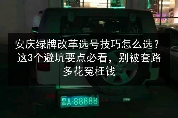 安庆绿牌改革选号技巧怎么选？这3个避坑要点必看，别被套路多花冤枉钱 第3张