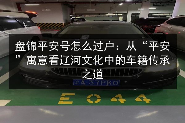 盘锦平安号怎么过户:从“平安”寓意看辽河文化中的车籍传承之道 第2张 盘锦平安号怎么过户:从“平安”寓意看辽河文化中的车籍传承之道 第2张