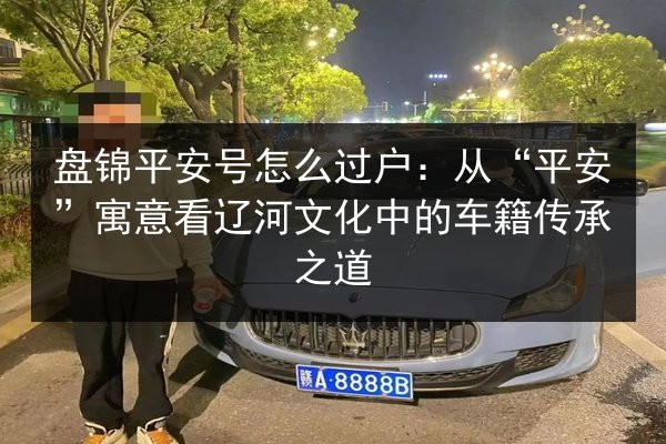 盘锦平安号怎么过户:从“平安”寓意看辽河文化中的车籍传承之道 第3张 盘锦平安号怎么过户:从“平安”寓意看辽河文化中的车籍传承之道 第3张