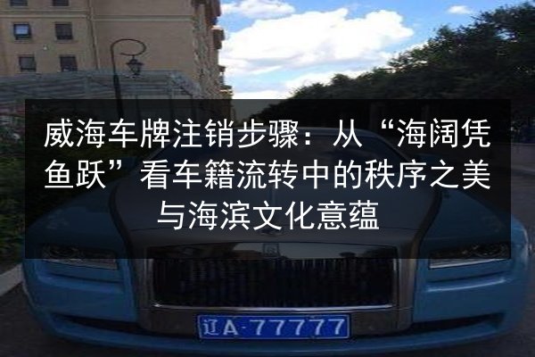 威海车牌注销步骤:从“海阔凭鱼跃”看车籍流转中的秩序之美与海滨文化意蕴 第2张 威海车牌注销步骤:从“海阔凭鱼跃”看车籍流转中的秩序之美与海滨文化意蕴 第2张