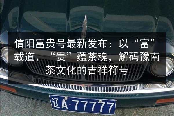 信阳富贵号最新发布：以“富”载道、“贵”蕴茶魂，解码豫南茶文化的吉祥符号