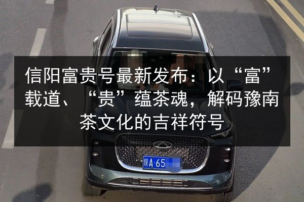 信阳富贵号最新发布:以“富”载道、“贵”蕴茶魂,解码豫南茶文化的吉祥符号 第2张 信阳富贵号最新发布:以“富”载道、“贵”蕴茶魂,解码豫南茶文化的吉祥符号 第2张