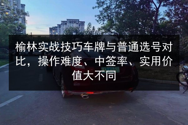 榆林实战技巧车牌与普通选号对比,操作难度、中签率、实用价值大不同 第3张 榆林实战技巧车牌与普通选号对比,操作难度、中签率、实用价值大不同 第3张