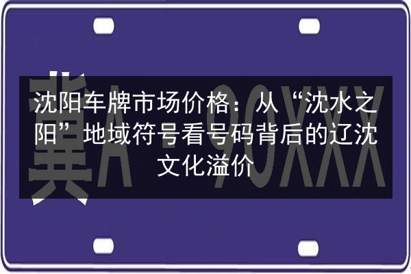 沈阳车牌市场价格:从“沈水之阳”地域符号看号码背后的辽沈文化溢价 第3张 沈阳车牌市场价格:从“沈水之阳”地域符号看号码背后的辽沈文化溢价 第3张