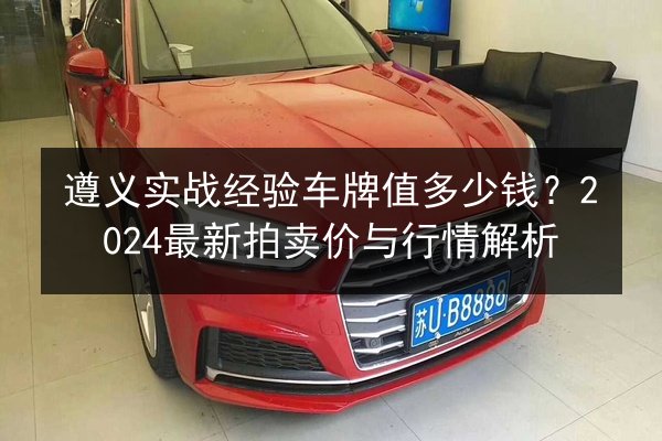 遵义实战经验车牌值多少钱？2024最新拍卖价与行情解析