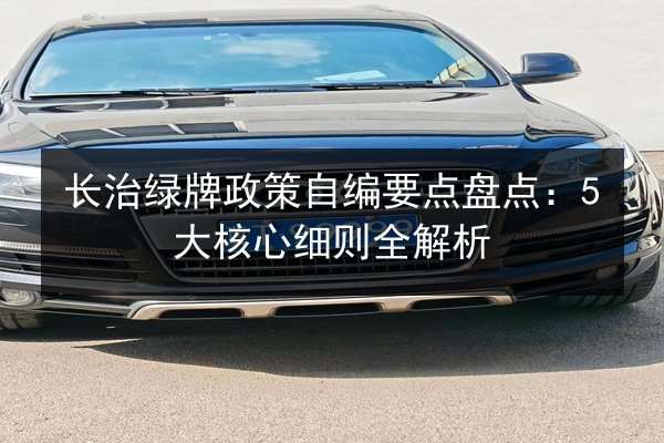长治绿牌政策自编要点盘点:5大核心细则全解析 第3张 长治绿牌政策自编要点盘点:5大核心细则全解析 第3张