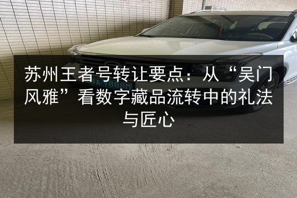 苏州王者号转让要点:从“吴门风雅”看数字藏品流转中的礼法与匠心 第2张 苏州王者号转让要点:从“吴门风雅”看数字藏品流转中的礼法与匠心 第2张