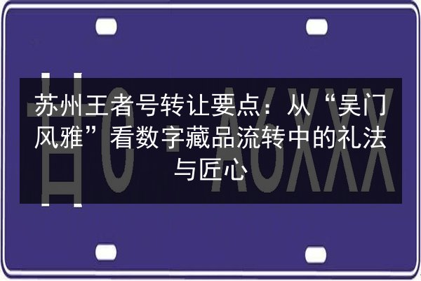 苏州王者号转让要点:从“吴门风雅”看数字藏品流转中的礼法与匠心 第3张 苏州王者号转让要点:从“吴门风雅”看数字藏品流转中的礼法与匠心 第3张