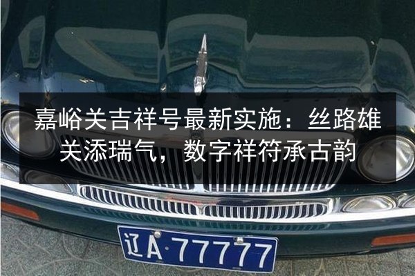 嘉峪关吉祥号最新实施：丝路雄关添瑞气，数字祥符承古韵