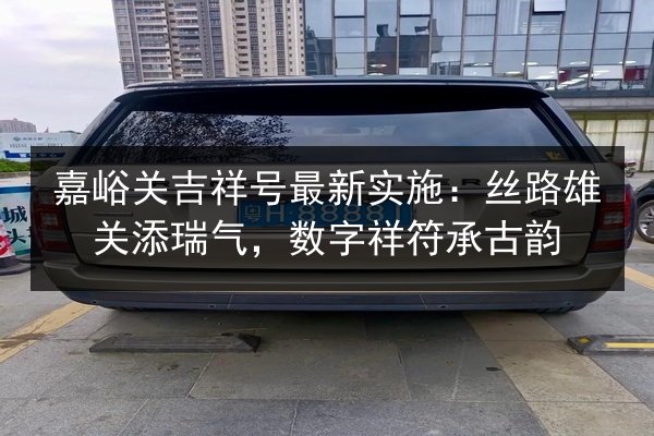嘉峪关吉祥号最新实施:丝路雄关添瑞气,数字祥符承古韵 第2张 嘉峪关吉祥号最新实施:丝路雄关添瑞气,数字祥符承古韵 第2张