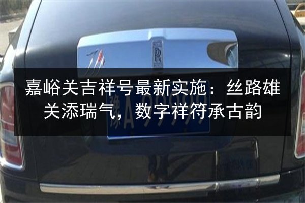 嘉峪关吉祥号最新实施:丝路雄关添瑞气,数字祥符承古韵 第3张 嘉峪关吉祥号最新实施:丝路雄关添瑞气,数字祥符承古韵 第3张
