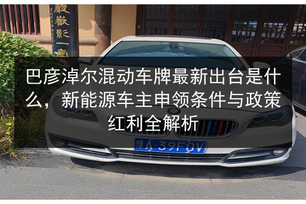 巴彦淖尔混动车牌最新出台是什么,新能源车主申领条件与政策红利全解析 第3张 巴彦淖尔混动车牌最新出台是什么,新能源车主申领条件与政策红利全解析 第3张
