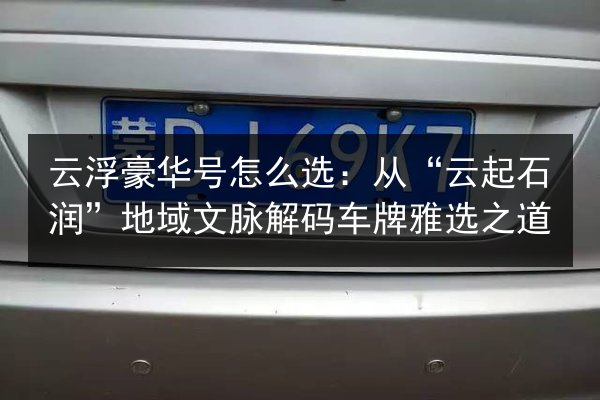 云浮豪华号怎么选：从“云起石润”地域文脉解码车牌雅选之道