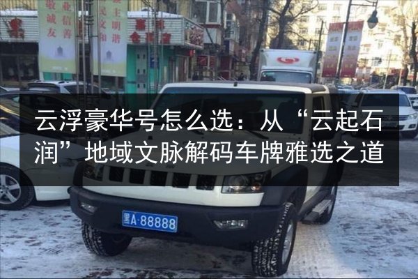 云浮豪华号怎么选:从“云起石润”地域文脉解码车牌雅选之道 第2张 云浮豪华号怎么选:从“云起石润”地域文脉解码车牌雅选之道 第2张