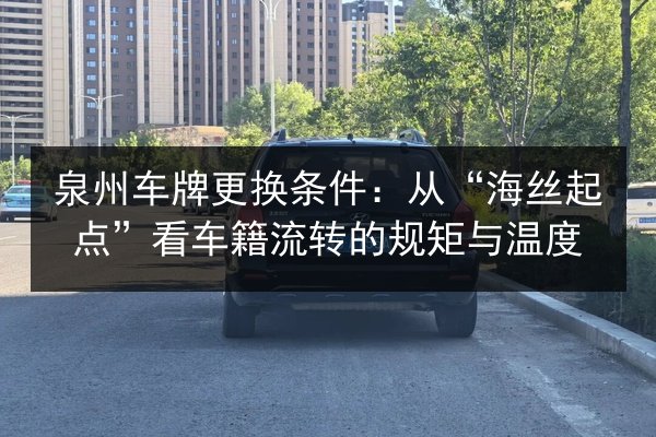 泉州车牌更换条件：从“海丝起点”看车籍流转的规矩与温度