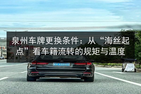 泉州车牌更换条件：从“海丝起点”看车籍流转的规矩与温度 第3张