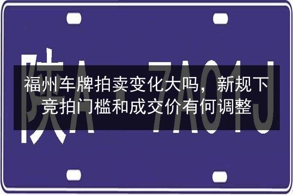 福州车牌拍卖变化大吗,新规下竞拍门槛和成交价有何调整 第2张 福州车牌拍卖变化大吗,新规下竞拍门槛和成交价有何调整 第2张