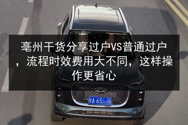 亳州干货分享过户VS普通过户，流程时效费用大不同，这样操作更省心