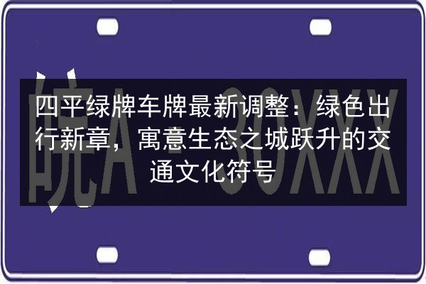 四平绿牌车牌最新调整：绿色出行新章，寓意生态之城跃升的交通文化符号 第2张