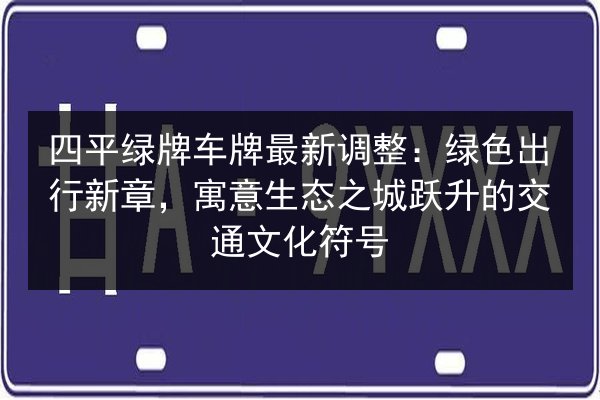 四平绿牌车牌最新调整：绿色出行新章，寓意生态之城跃升的交通文化符号 第3张