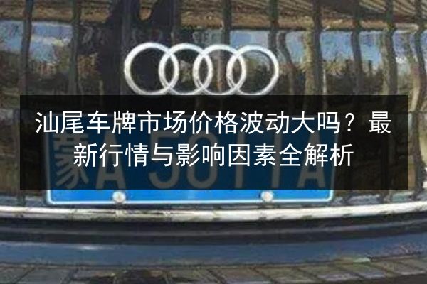 汕尾车牌市场价格波动大吗?最新行情与影响因素全解析 第2张 汕尾车牌市场价格波动大吗?最新行情与影响因素全解析 第2张