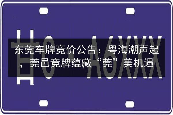 东莞车牌竞价公告：粤海潮声起，莞邑竞牌蕴藏“莞”美机遇 第3张