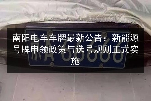南阳电车车牌最新公告:新能源号牌申领政策与选号规则正式实施 第2张 南阳电车车牌最新公告:新能源号牌申领政策与选号规则正式实施 第2张