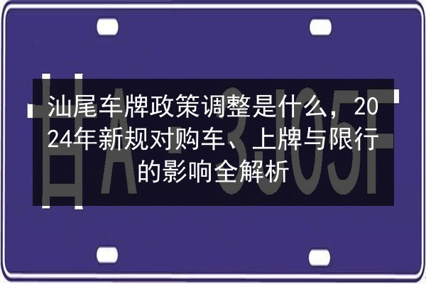汕尾车牌政策调整是什么，2024年新规对购车、上牌与限行的影响全解析