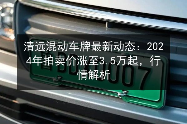 清远混动车牌最新动态:2024年拍卖价涨至3.5万起,行情解析 第2张 清远混动车牌最新动态:2024年拍卖价涨至3.5万起,行情解析 第2张