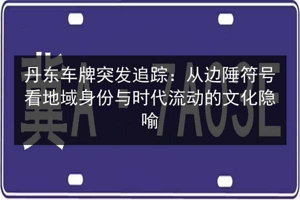 丹东车牌突发追踪：从边陲符号看地域身份与时代流动的文化隐喻 第3张