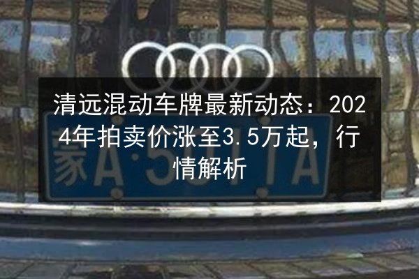 清远混动车牌最新动态:2024年拍卖价涨至3.5万起,行情解析 第3张 清远混动车牌最新动态:2024年拍卖价涨至3.5万起,行情解析 第3张