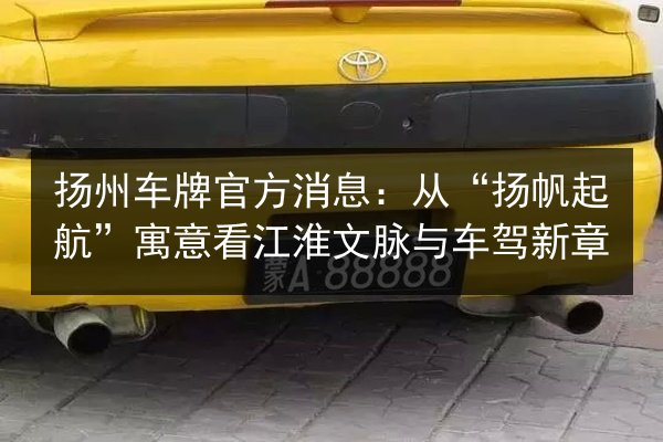 扬州车牌官方消息:从“扬帆起航”寓意看江淮文脉与车驾新章 第2张 扬州车牌官方消息:从“扬帆起航”寓意看江淮文脉与车驾新章 第2张
