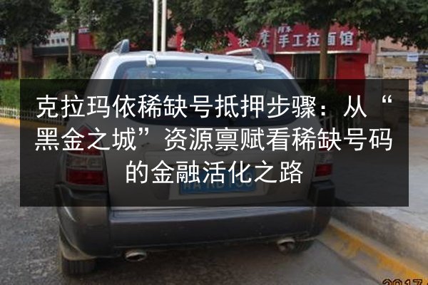 克拉玛依稀缺号抵押步骤：从“黑金之城”资源禀赋看稀缺号码的金融活化之路