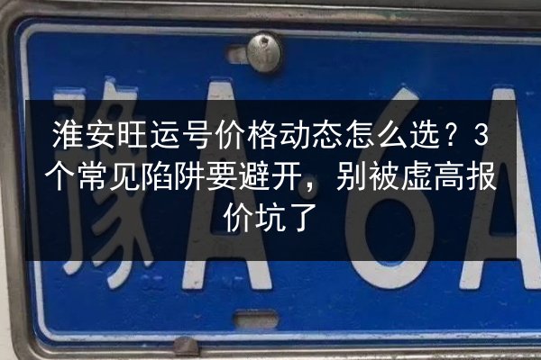 淮安旺运号价格动态怎么选？3个常见陷阱要避开，别被虚高报价坑了