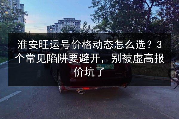 淮安旺运号价格动态怎么选?3个常见陷阱要避开,别被虚高报价坑了 第2张 淮安旺运号价格动态怎么选?3个常见陷阱要避开,别被虚高报价坑了 第2张